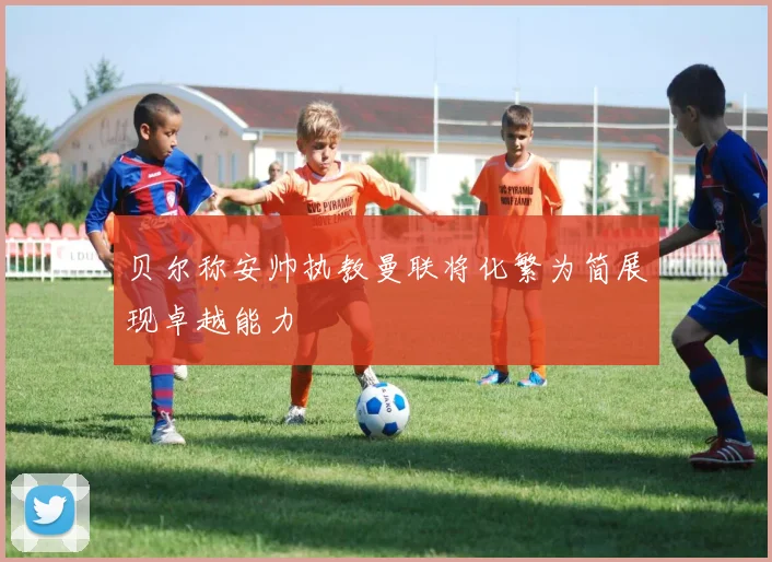 贝尔称安帅执教曼联将化繁为简展现卓越能力