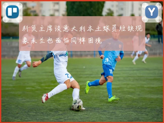 科莫主席谈意大利本土球员短缺现象米兰也面临同样困境