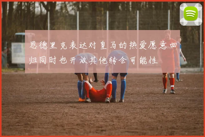 恩德里克表达对皇马的热爱愿意回归同时也开放其他转会可能性