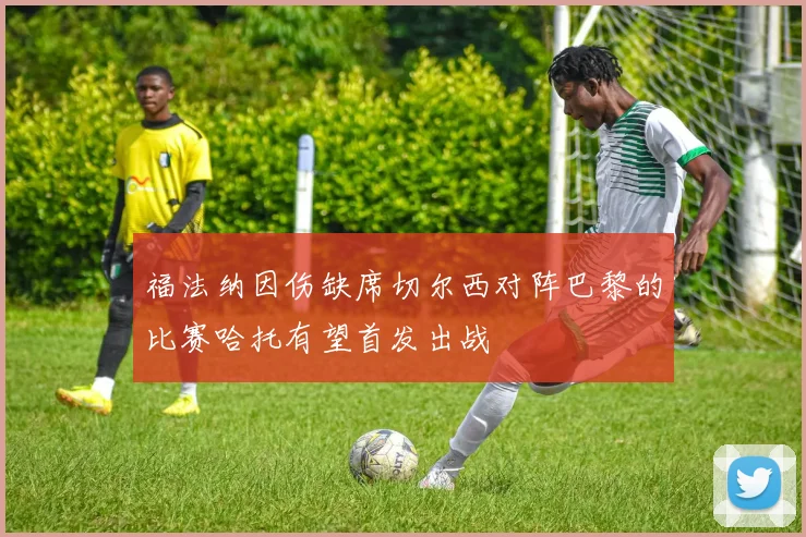 福法纳因伤缺席切尔西对阵巴黎的比赛哈托有望首发出战