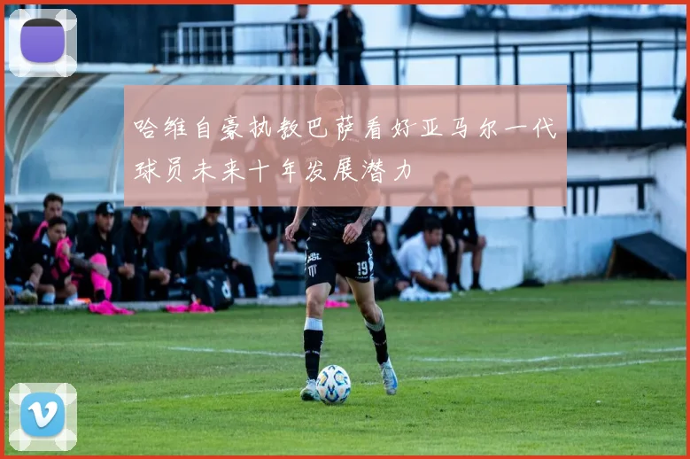 哈维自豪执教巴萨看好亚马尔一代球员未来十年发展潜力