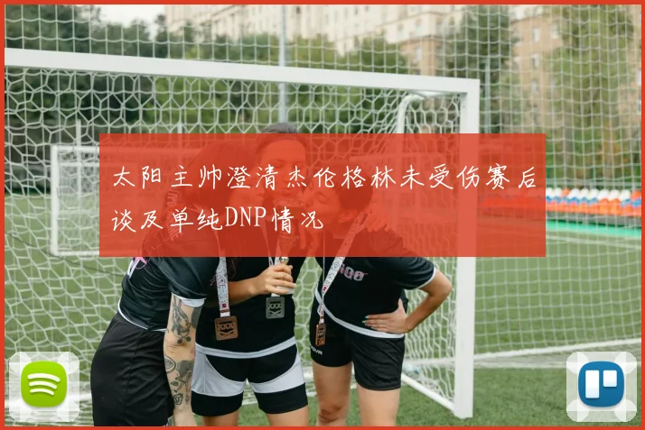 太阳主帅澄清杰伦格林未受伤赛后谈及单纯DNP情况