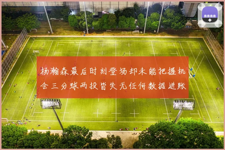杨瀚森最后时刻登场却未能把握机会三分球两投皆失无任何数据进账