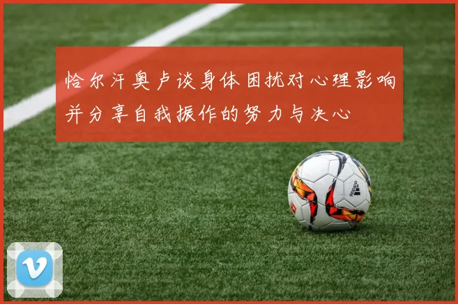 恰尔汗奥卢谈身体困扰对心理影响并分享自我振作的努力与决心