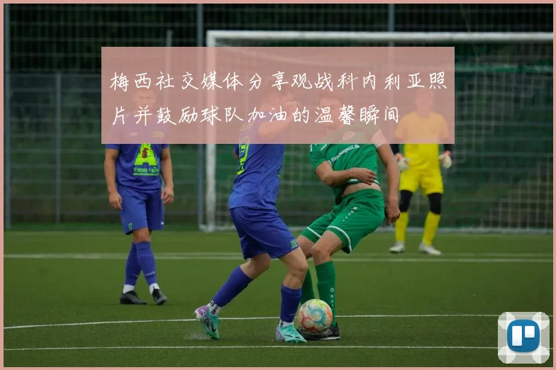 梅西社交媒体分享观战科内利亚照片并鼓励球队加油的温馨瞬间