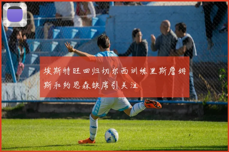 埃斯特旺回归切尔西训练里斯詹姆斯和约恩森缺席引关注