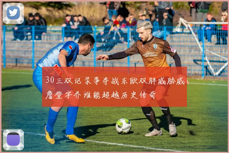 30三双记录争夺战东欧双胖威胁威詹登字乔谁能超越历史传奇