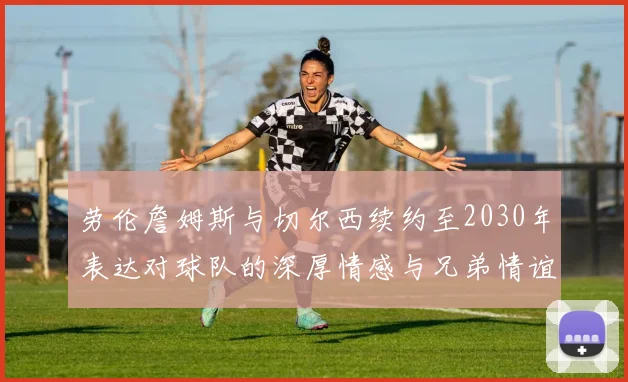 劳伦詹姆斯与切尔西续约至2030年表达对球队的深厚情感与兄弟情谊